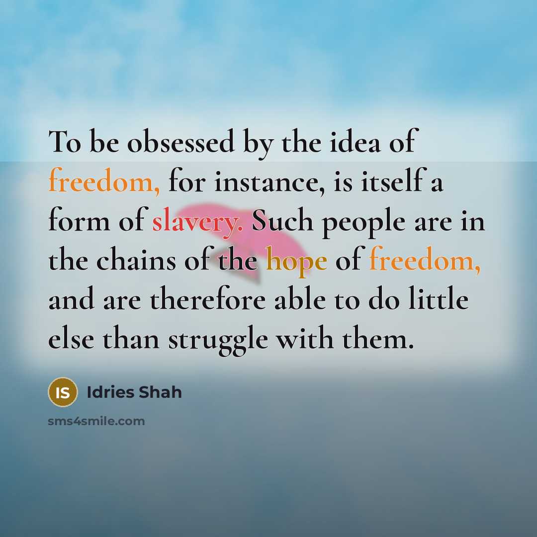 “To be obsessed by the idea of freedom, for instance, is itself a form of slavery. Such people are in the chains of the hope of freedom, and are therefore able to do little else than struggle with them.” quote by Idries Shah