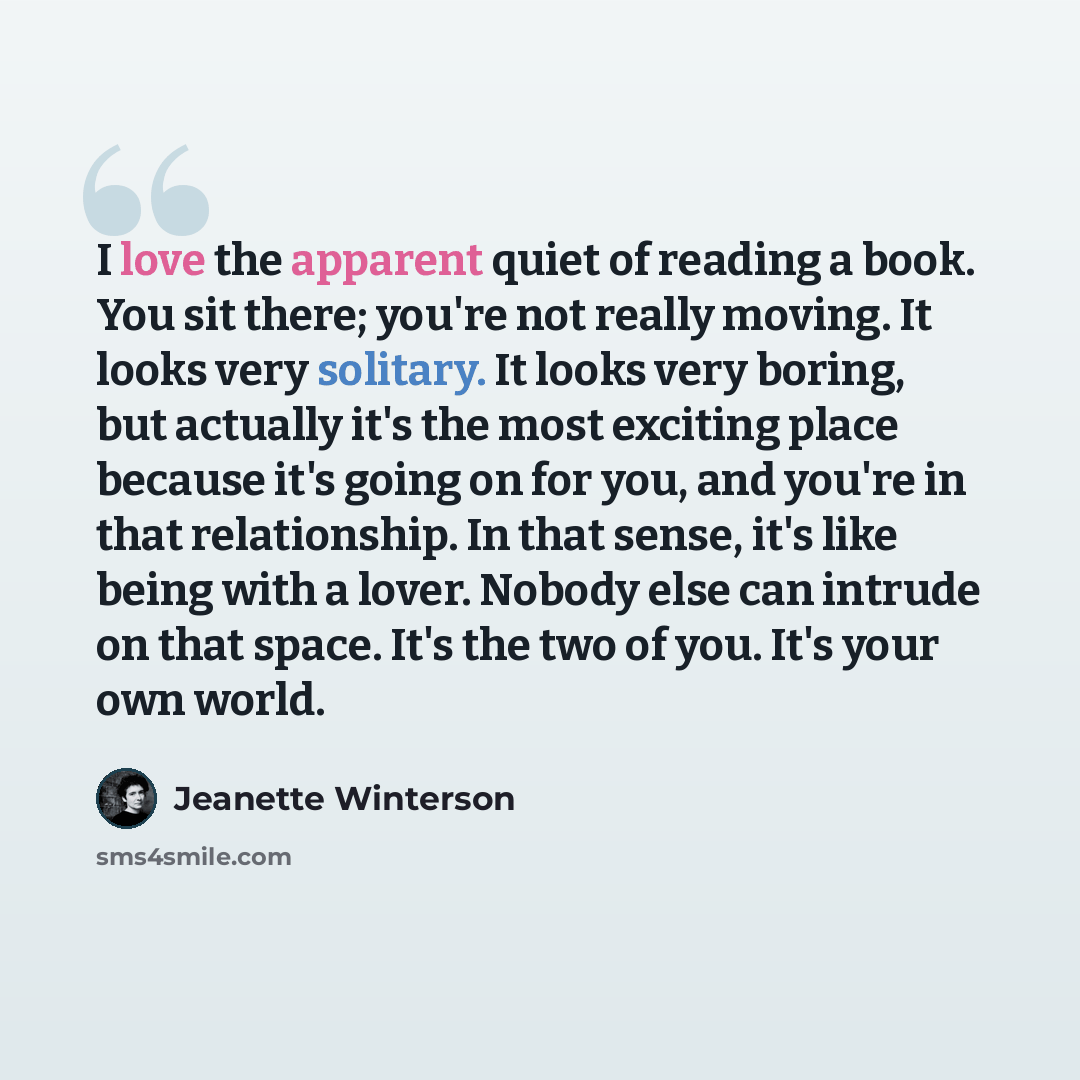 “I love the apparent quiet of reading a book. You sit there; you're not really moving. It looks very solitary. It looks very boring, but actually it's the most exciting place because it's going on for you, and you're in that relationship. In that sense, it's like being with a lover. Nobody else can…” quote by Jeanette Winterson