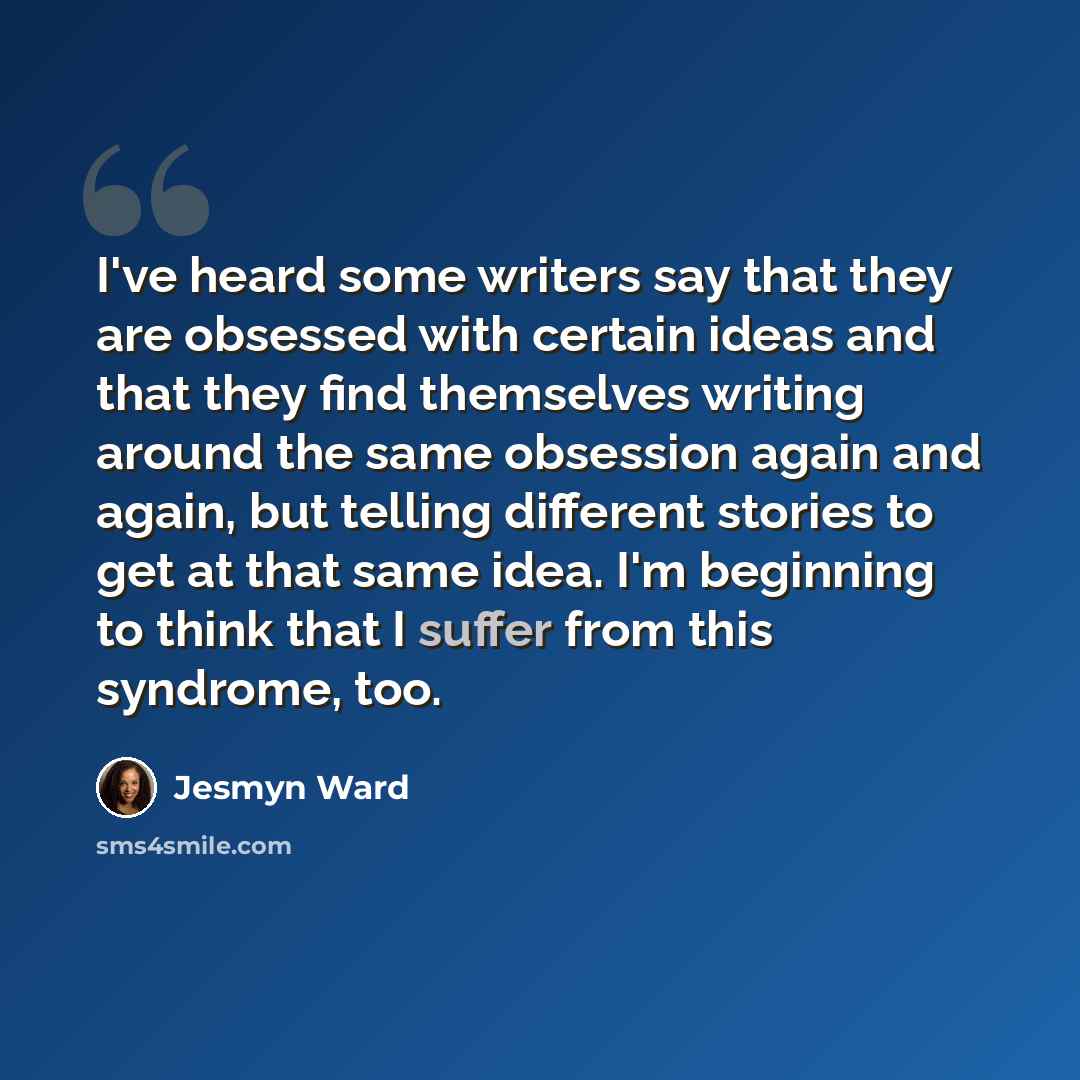 “I've heard some writers say that they are obsessed with certain ideas and that they find themselves writing around the same obsession again and again, but telling different stories to get at that same idea. I'm beginning to think that I suffer from this syndrome, too.” quote by Jesmyn Ward