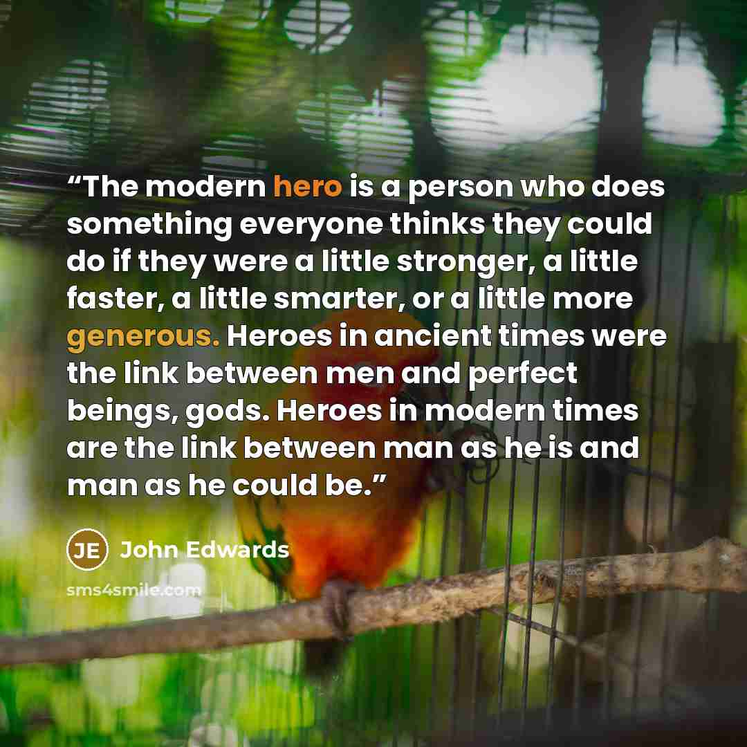 “The modern hero is a person who does something everyone thinks they could do if they were a little stronger, a little faster, a little smarter, or a little more generous. Heroes in ancient times were the link between men and perfect beings, gods. Heroes in modern times are the link between man as…” quote by John Edwards