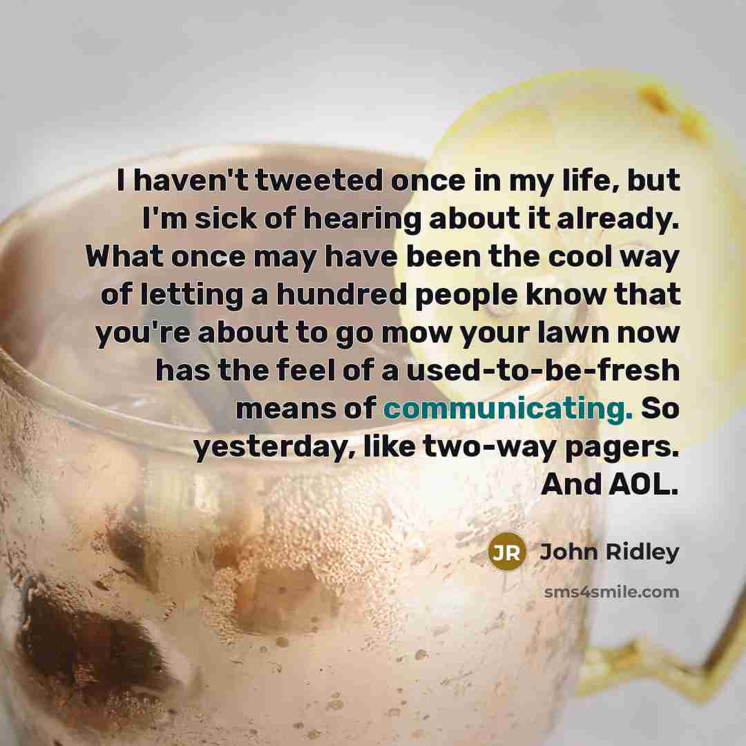 “I haven't tweeted once in my life, but I'm sick of hearing about it already. What once may have been the cool way of letting a hundred people know that you're about to go mow your lawn now has the feel of a used-to-be-fresh means of communicating. So yesterday, like two-way pagers. And AOL.” quote by John Ridley