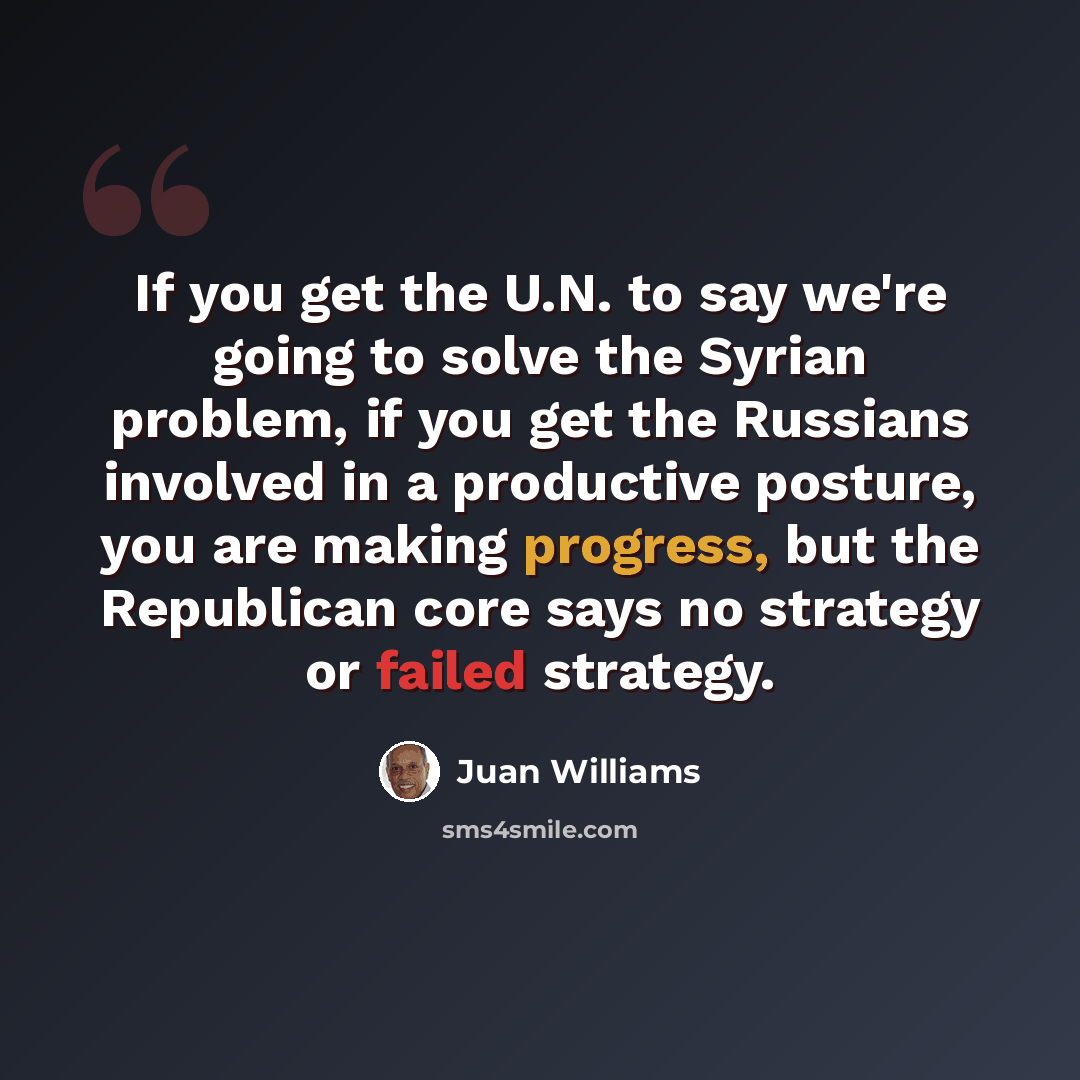 “If you get the U.N. to say we're going to solve the Syrian problem, if you get the Russians involved in a productive posture, you are making progress, but the Republican core says no strategy or failed strategy.” quote by Juan Williams