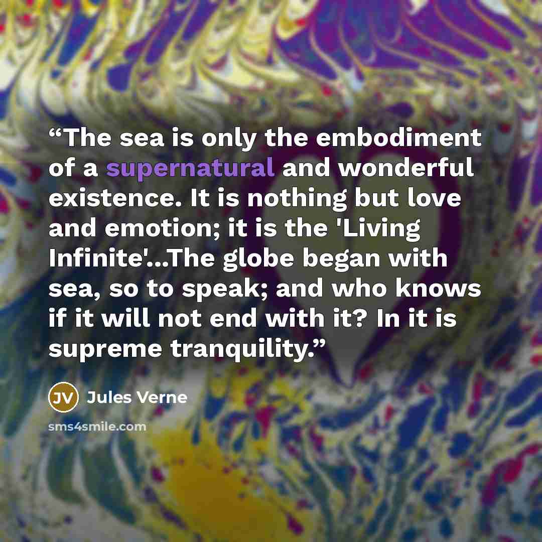 “The sea is only the embodiment of a supernatural and wonderful existence. It is nothing but love and emotion; it is the 'Living Infinite'...The globe began with sea, so to speak; and who knows if it will not end with it? In it is supreme tranquility.” quote by Jules Verne