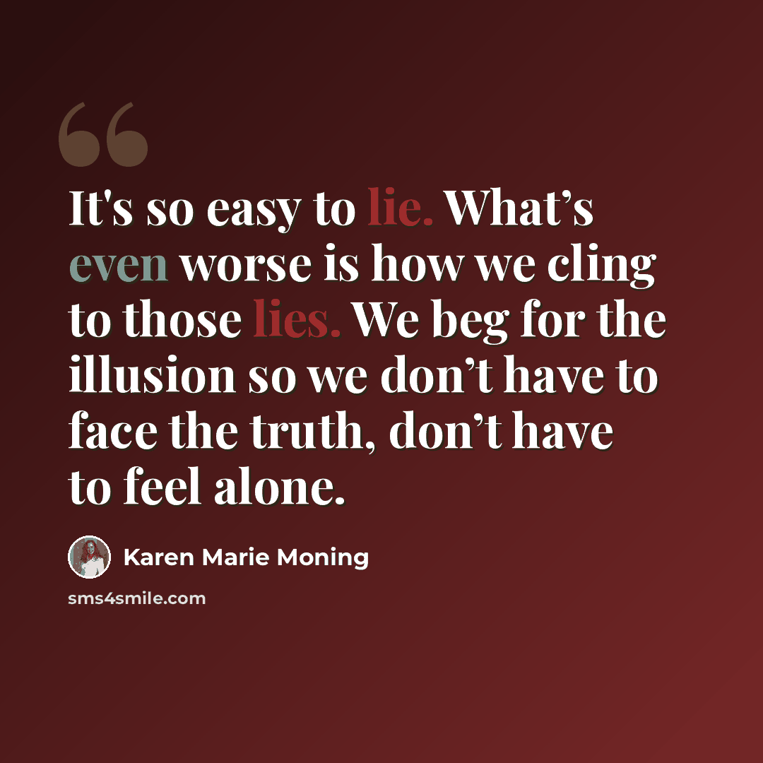 “It's so easy to lie. What’s even worse is how we cling to those lies. We beg for the illusion so we don’t have to face the truth, don’t have to feel alone.” quote by Karen Marie Moning