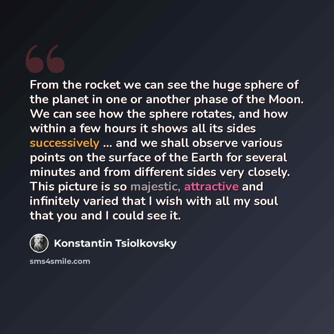 “From the rocket we can see the huge sphere of the planet in one or another phase of the Moon. We can see how the sphere rotates, and how within a few hours it shows all its sides successively ... and we shall observe various points on the surface of the Earth for several minutes and from different…” quote by Konstantin Tsiolkovsky