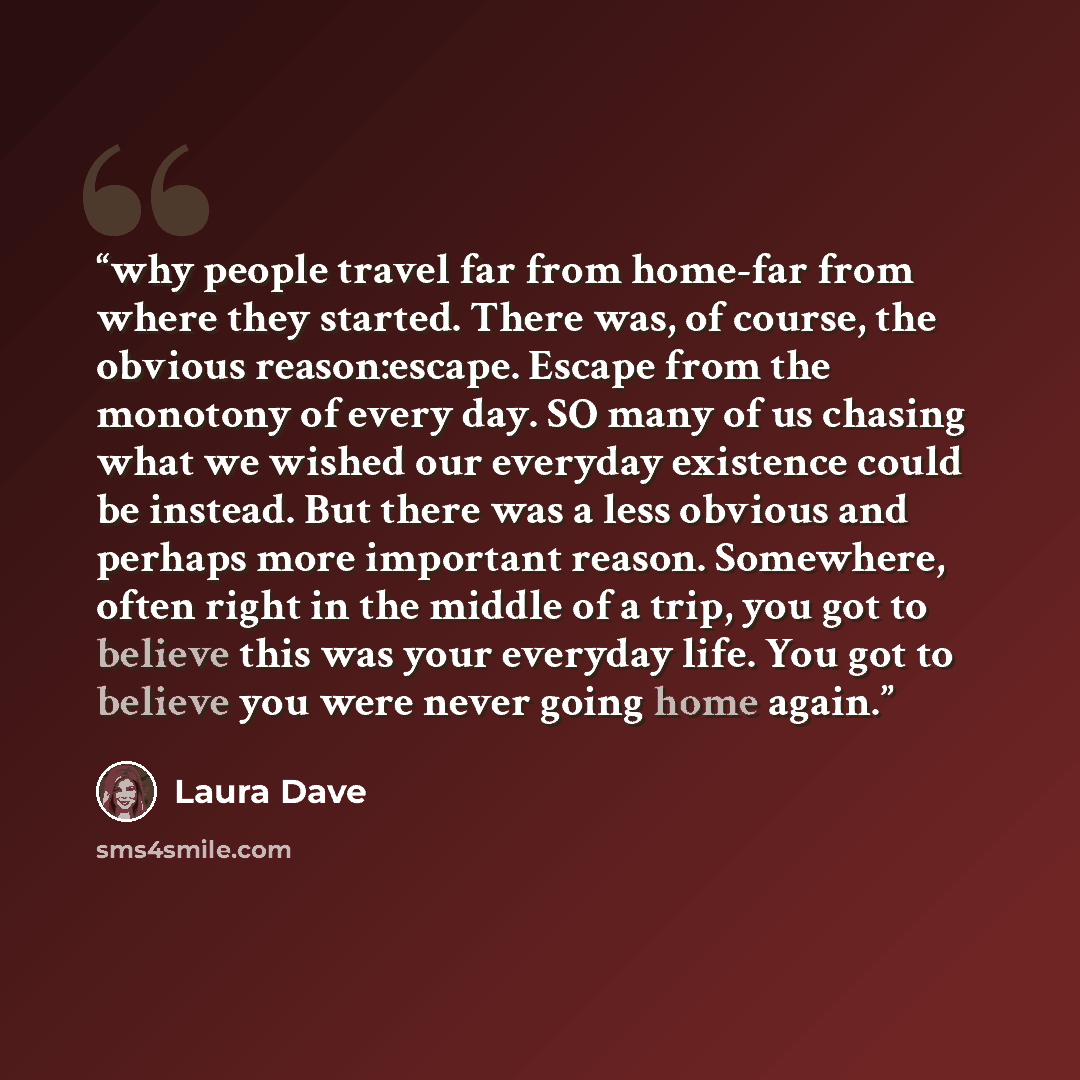 “why people travel far from home-far from where they started. There was, of course, the obvious reason:escape. Escape from the monotony of every day. SO many of us chasing what we wished our everyday existence could be instead. But there was a less obvious and perhaps more important reason…” quote by Laura Dave