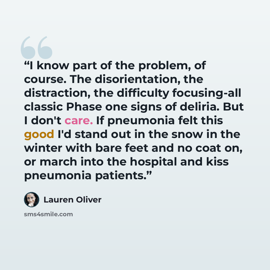 “I know part of the problem, of course. The disorientation, the distraction, the difficulty focusing-all classic Phase one signs of deliria. But I don't care. If pneumonia felt this good I'd stand out in the snow in the winter with bare feet and no coat on, or march into the hospital and kiss…” quote by Lauren Oliver