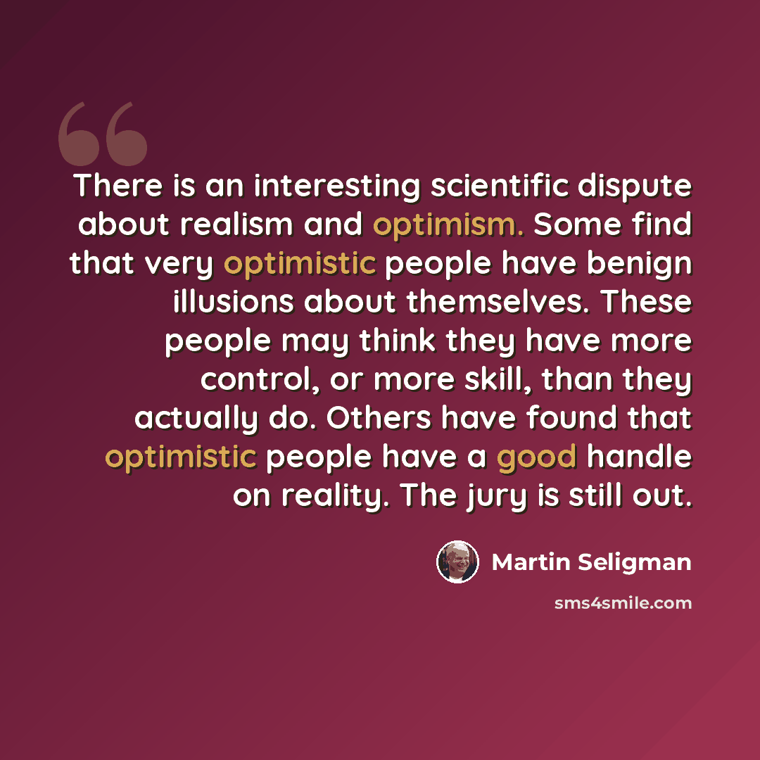 “There is an interesting scientific dispute about realism and optimism. Some find that very optimistic people have benign illusions about themselves. These people may think they have more control, or more skill, than they actually do. Others have found that optimistic people have a good handle on…” quote by Martin Seligman
