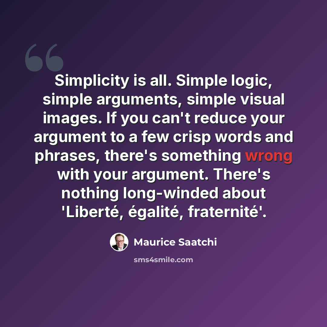 “Simplicity is all. Simple logic, simple arguments, simple visual images. If you can't reduce your argument to a few crisp words and phrases, there's something wrong with your argument. There's nothing long-winded about 'Liberté, égalité, fraternité'.” quote by Maurice Saatchi