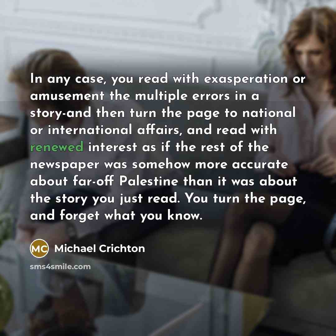 “In any case, you read with exasperation or amusement the multiple errors in a story-and then turn the page to national or international affairs, and read with renewed interest as if the rest of the newspaper was somehow more accurate about far-off Palestine than it was about the story you just…” quote by Michael Crichton