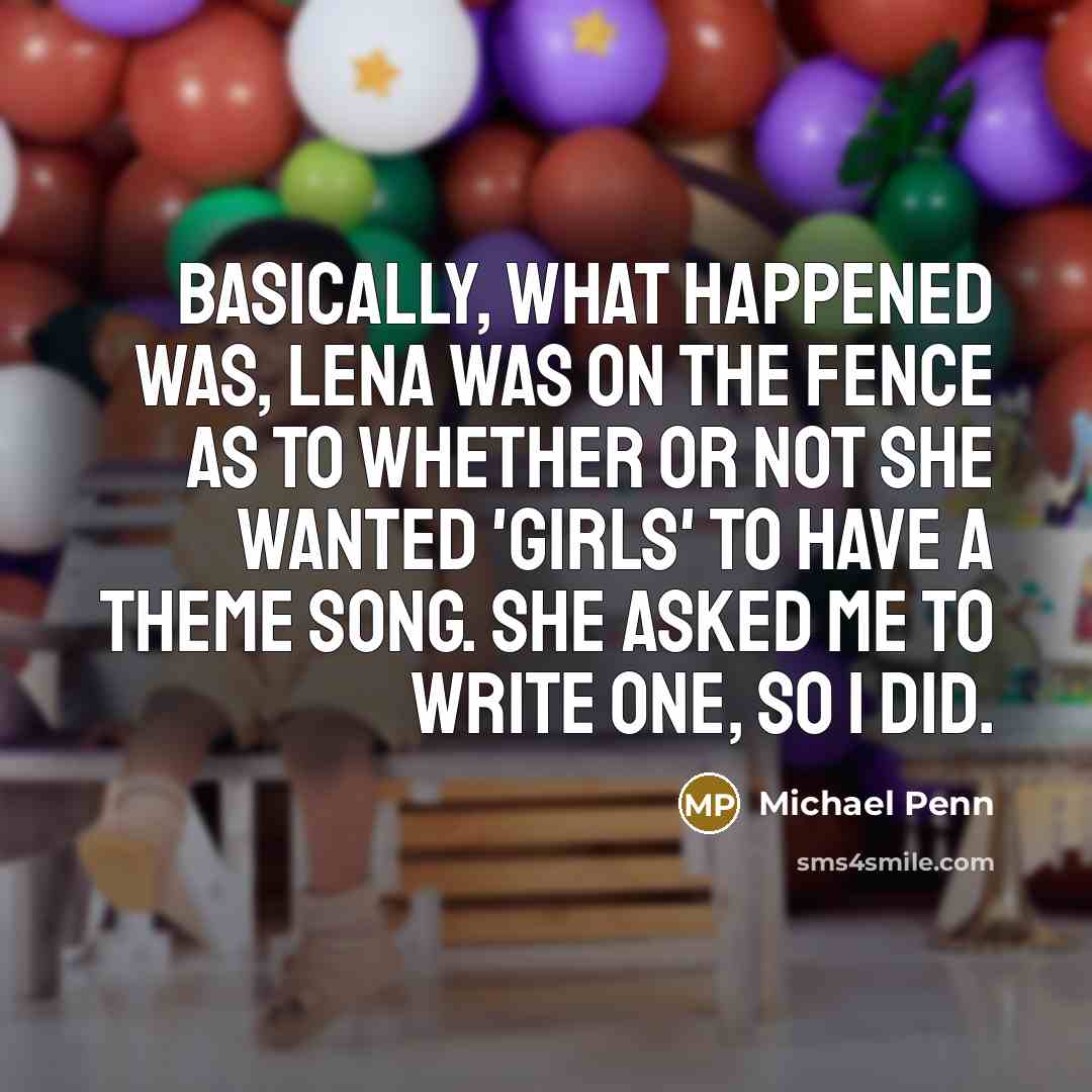 “Basically, what happened was, Lena was on the fence as to whether or not she wanted 'Girls' to have a theme song. She asked me to write one, so I did.” quote by Michael Penn