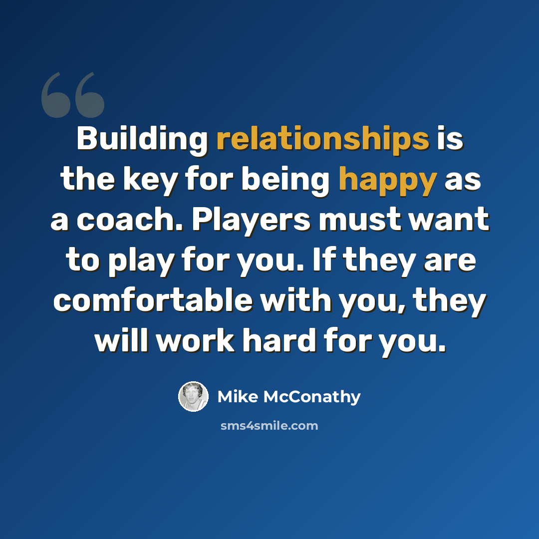 “Building relationships is the key for being happy as a coach. Players must want to play for you. If they are comfortable with you, they will work hard for you.” quote by Mike McConathy