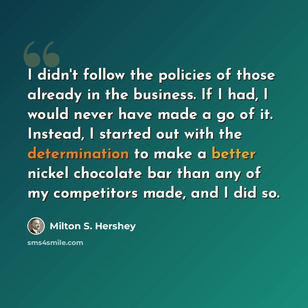 “I didn't follow the policies of those already in the business. If I had, I would never have made a go of it. Instead, I started out with the determination to make a better nickel chocolate bar than any of my competitors made, and I did so.” quote by Milton S. Hershey