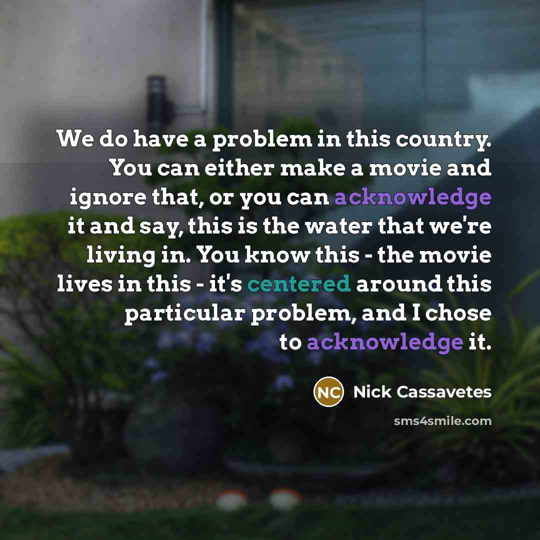 “We do have a problem in this country. You can either make a movie and ignore that, or you can acknowledge it and say, this is the water that we're living in. You know this - the movie lives in this - it's centered around this particular problem, and I chose to acknowledge it.” quote by Nick Cassavetes