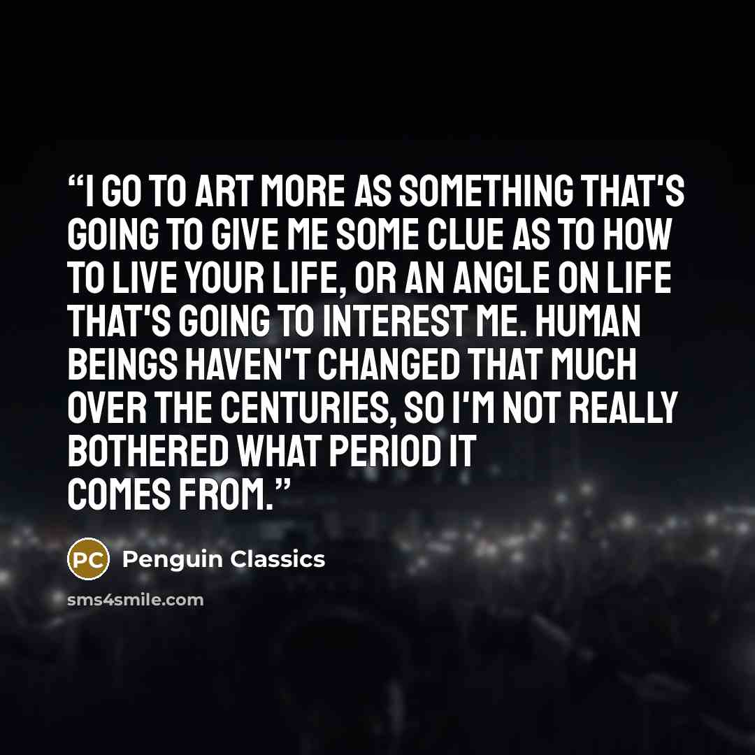 “I go to art more as something that's going to give me some clue as to how to live your life, or an angle on life that's going to interest me. Human beings haven't changed that much over the centuries, so I'm not really bothered what period it comes from.” quote by Penguin Classics