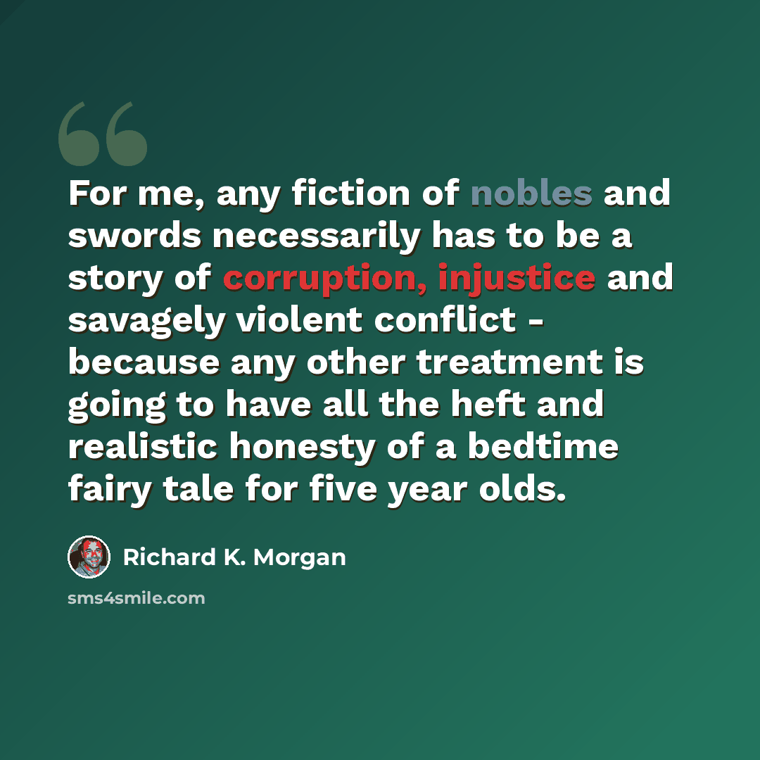 “For me, any fiction of nobles and swords necessarily has to be a story of corruption, injustice and savagely violent conflict - because any other treatment is going to have all the heft and realistic honesty of a bedtime fairy tale for five year olds.” quote by Richard K. Morgan