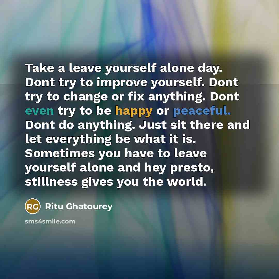 “Take a leave yourself alone day. Dont try to improve yourself. Dont try to change or fix anything. Dont even try to be happy or peaceful. Dont do anything. Just sit there and let everything be what it is. Sometimes you have to leave yourself alone and hey presto, stillness gives you the world.” quote by Ritu Ghatourey