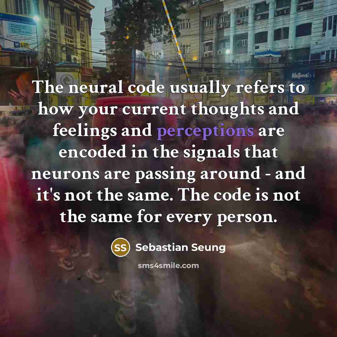 “The neural code usually refers to how your current thoughts and feelings and perceptions are encoded in the signals that neurons are passing around - and it's not the same. The code is not the same for every person.” quote by Sebastian Seung