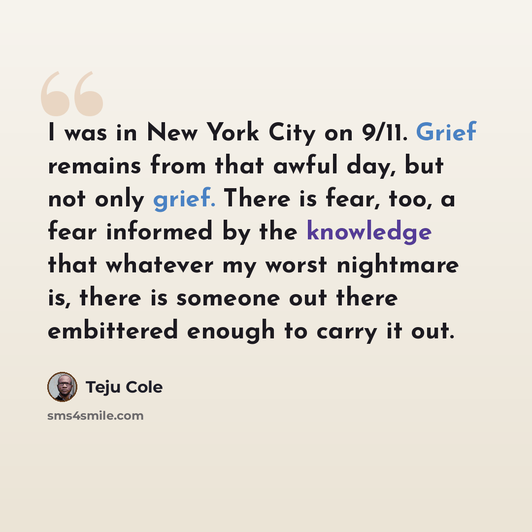 “I was in New York City on 9/11. Grief remains from that awful day, but not only grief. There is fear, too, a fear informed by the knowledge that whatever my worst nightmare is, there is someone out there embittered enough to carry it out.” quote by Teju Cole