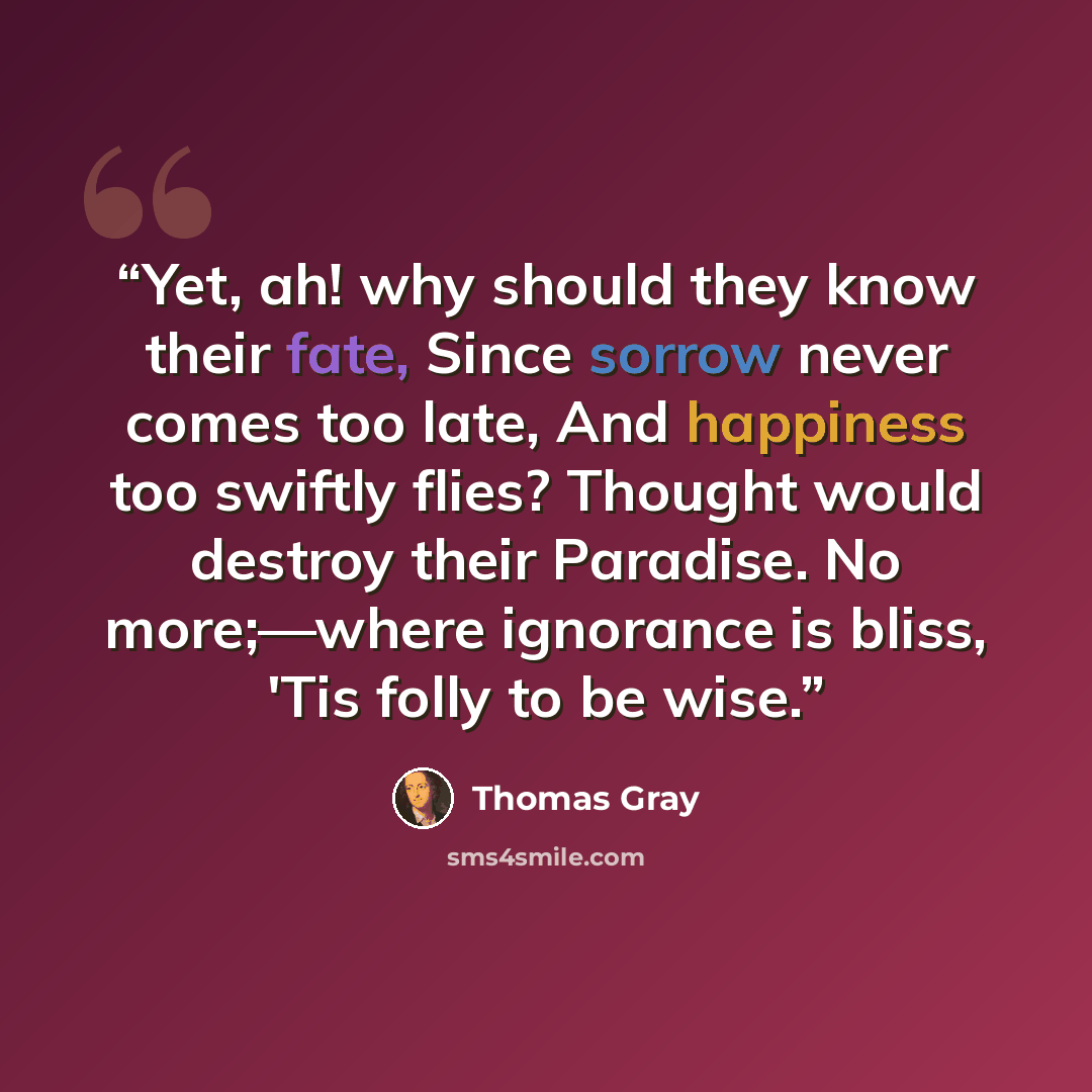 “Yet, ah! why should they know their fate, Since sorrow never comes too late, And happiness too swiftly flies? Thought would destroy their Paradise. No more;—where ignorance is bliss, 'Tis folly to be wise.” quote by Thomas Gray