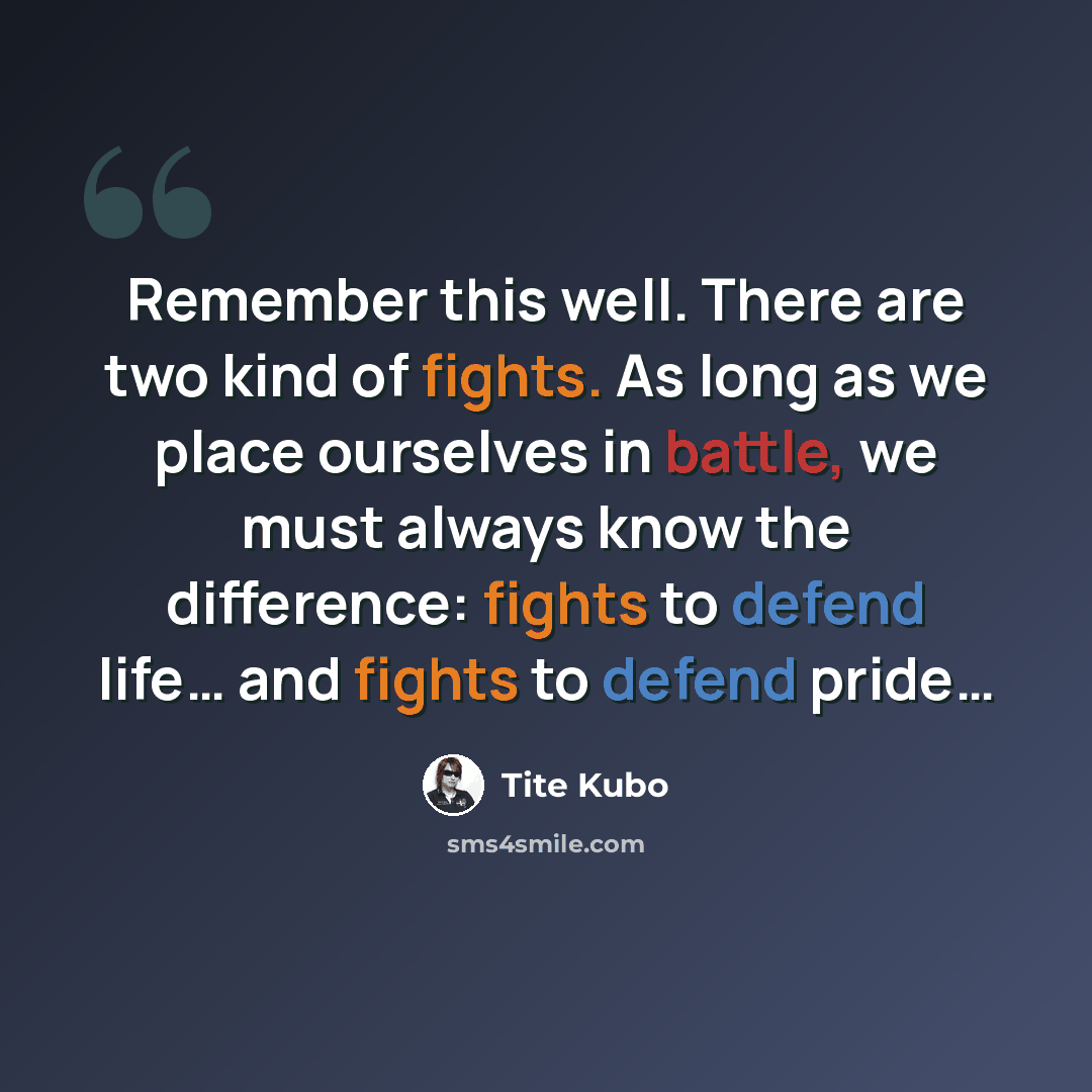 “Remember this well. There are two kind of fights. As long as we place ourselves in battle, we must always know the difference: fights to defend life… and fights to defend pride…” quote by Tite Kubo