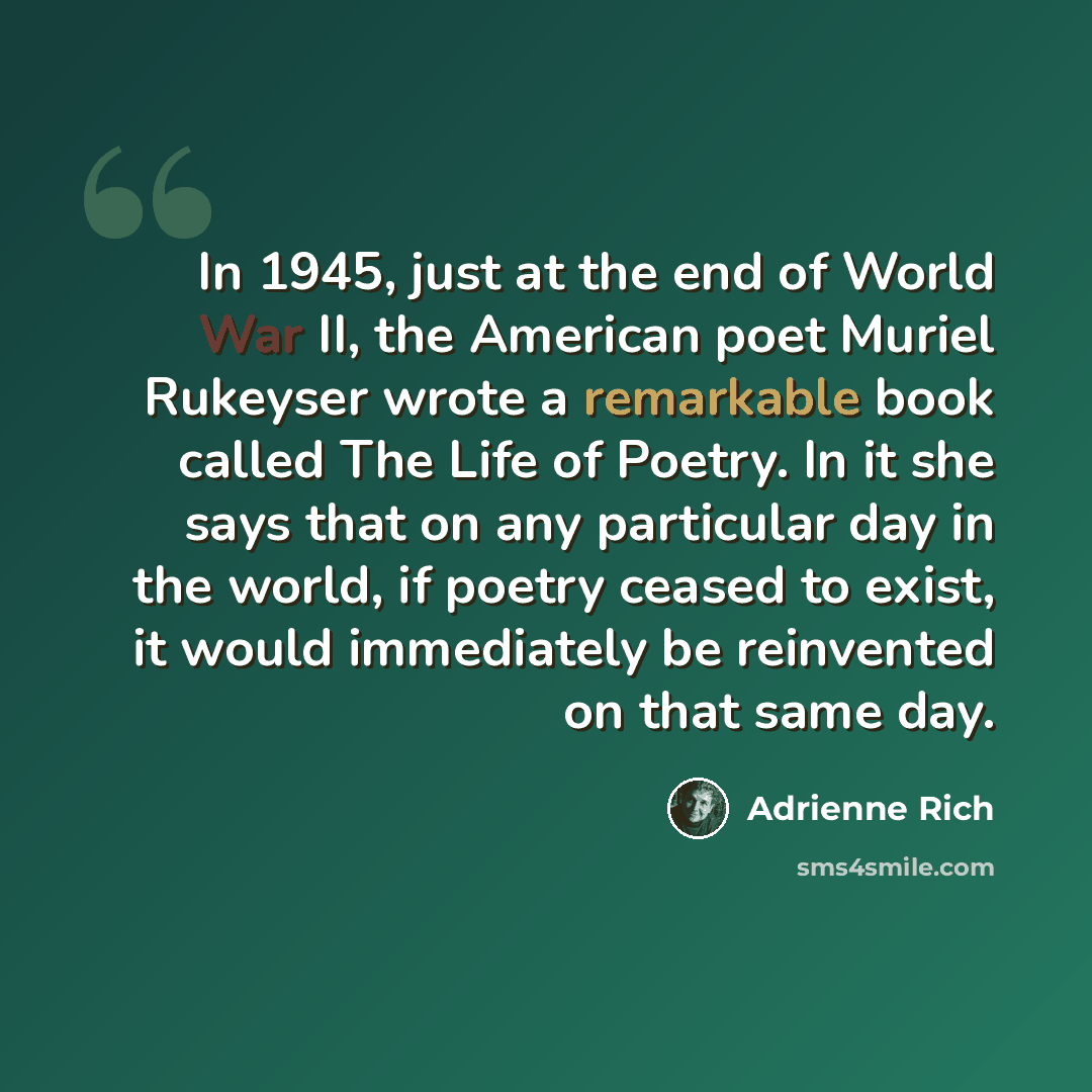 “In 1945, just at the end of World War II, the American poet Muriel Rukeyser wrote a remarkable book called The Life of Poetry. In it she says that on any particular day in the world, if poetry ceased to exist, it would immediately be reinvented on that same day.” quote by Adrienne Rich