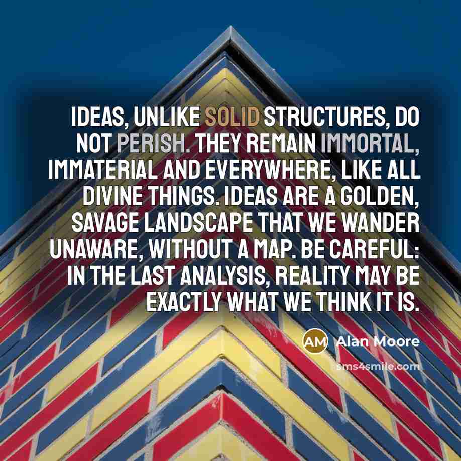 “Ideas, unlike solid structures, do not perish. They remain immortal, immaterial and everywhere, like all Divine things. Ideas are a golden, savage landscape that we wander unaware, without a map. Be careful: in the last analysis, reality may be exactly what we think it is.” quote by Alan Moore