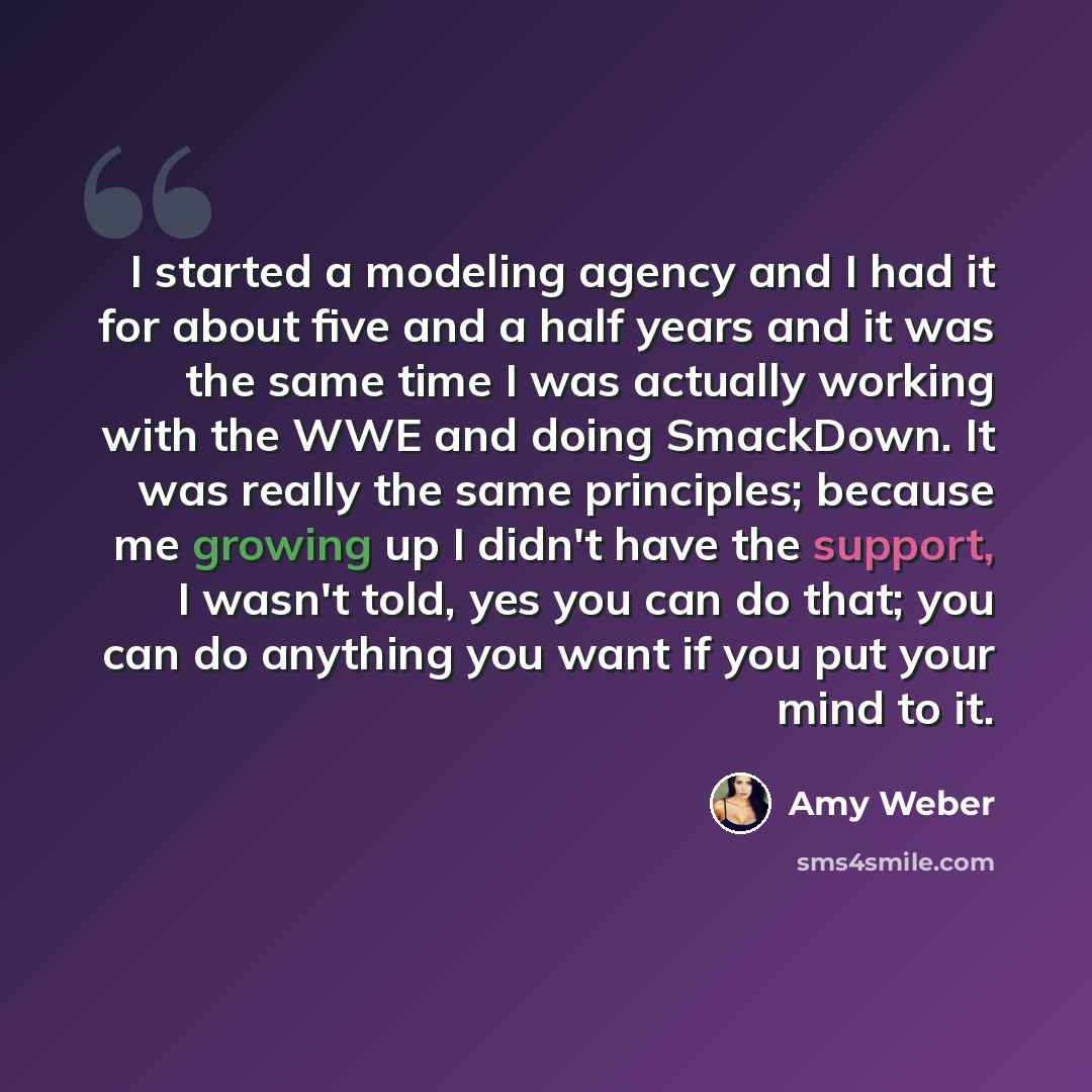 “I started a modeling agency and I had it for about five and a half years and it was the same time I was actually working with the WWE and doing SmackDown. It was really the same principles; because me growing up I didn't have the support, I wasn't told, yes you can do that; you can do anything you…” quote by Amy Weber