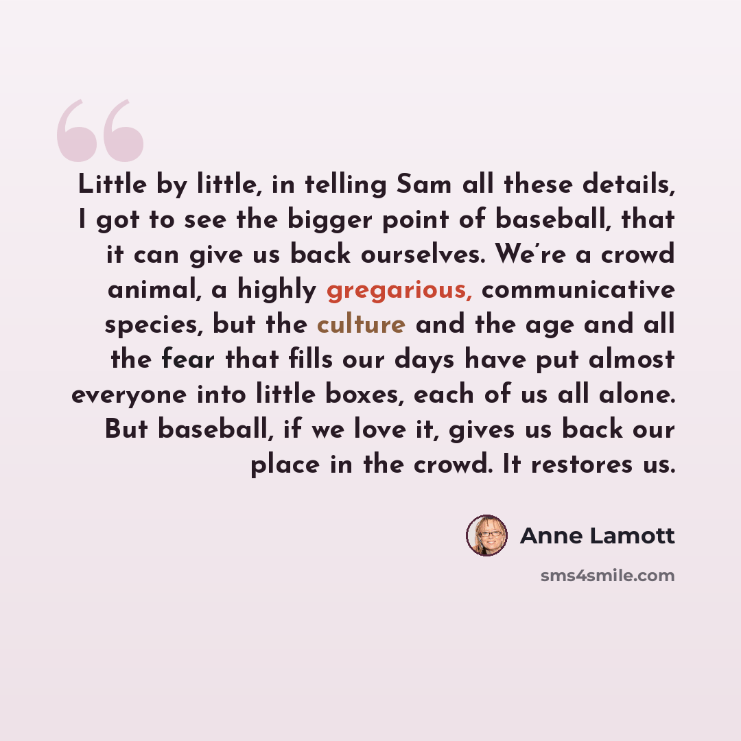 “Little by little, in telling Sam all these details, I got to see the bigger point of baseball, that it can give us back ourselves. We’re a crowd animal, a highly gregarious, communicative species, but the culture and the age and all the fear that fills our days have put almost everyone into little…” quote by Anne Lamott