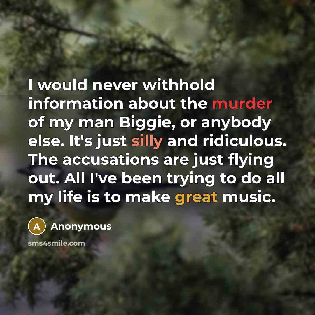 “I would never withhold information about the murder of my man Biggie, or anybody else. It's just silly and ridiculous. The accusations are just flying out. All I've been trying to do all my life is to make great music.” quote by Anonymous