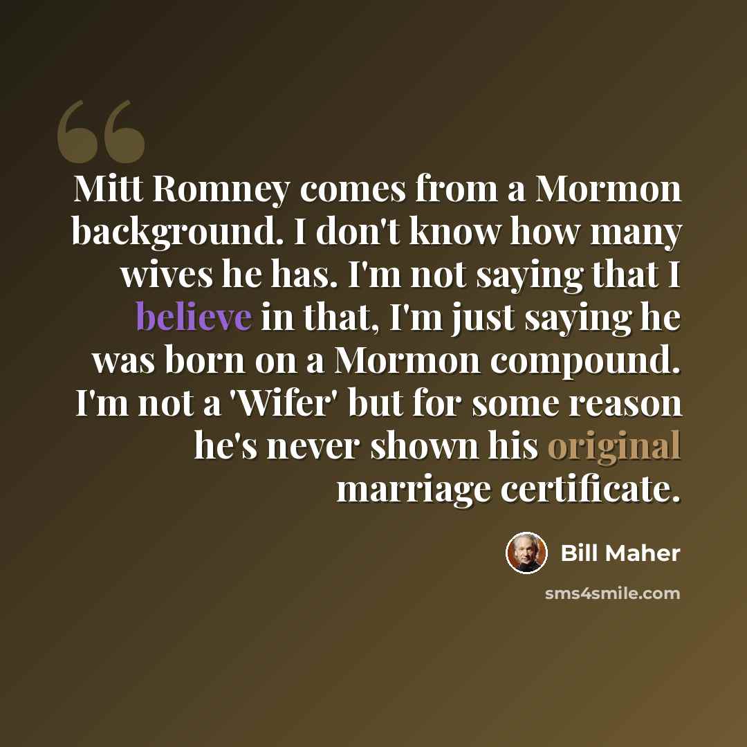 “Mitt Romney comes from a Mormon background. I don't know how many wives he has. I'm not saying that I believe in that, I'm just saying he was born on a Mormon compound. I'm not a 'Wifer' but for some reason he's never shown his original marriage certificate.” quote by Bill Maher
