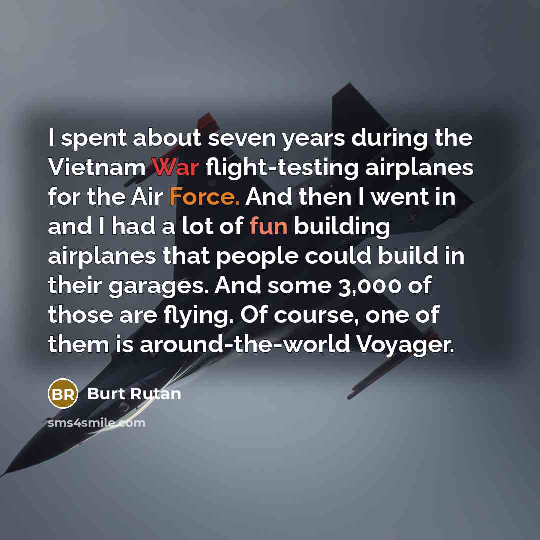 “I spent about seven years during the Vietnam War flight-testing airplanes for the Air Force. And then I went in and I had a lot of fun building airplanes that people could build in their garages. And some 3,000 of those are flying. Of course, one of them is around-the-world Voyager.” quote by Burt Rutan