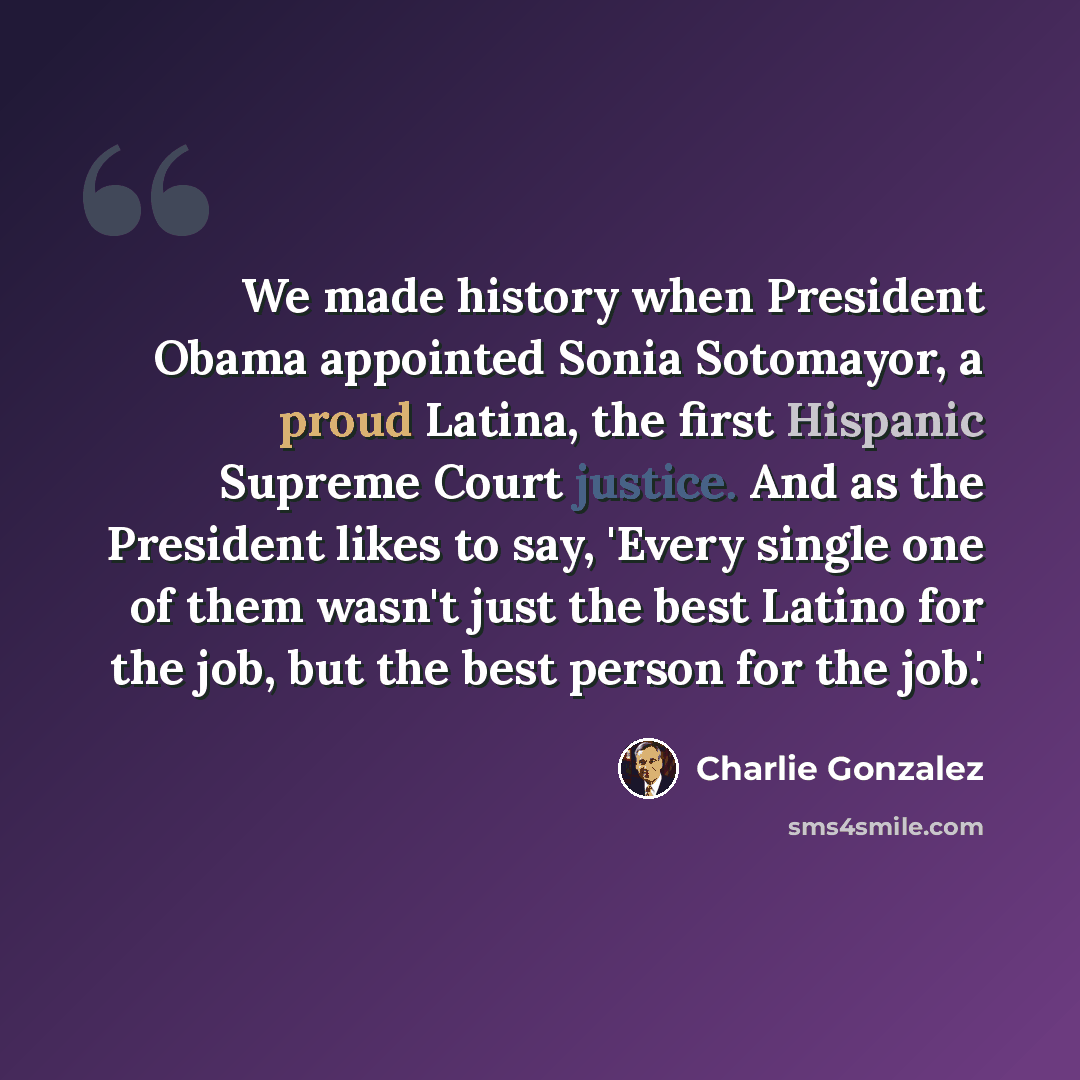 “We made history when President Obama appointed Sonia Sotomayor, a proud Latina, the first Hispanic Supreme Court justice. And as the President likes to say, 'Every single one of them wasn't just the best Latino for the job, but the best person for the job.'” quote by Charlie Gonzalez