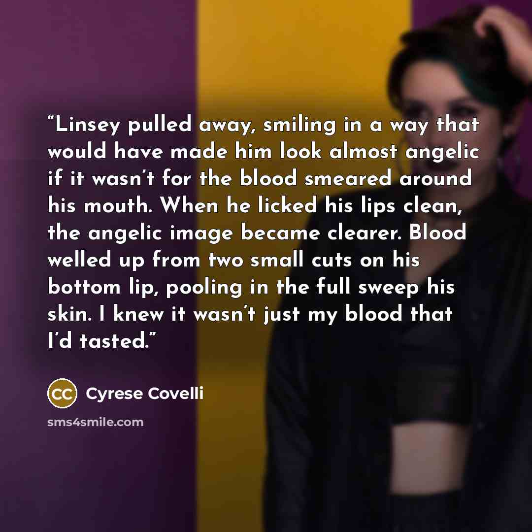 “Linsey pulled away, smiling in a way that would have made him look almost angelic if it wasn’t for the blood smeared around his mouth. When he licked his lips clean, the angelic image became clearer. Blood welled up from two small cuts on his bottom lip, pooling in the full sweep his skin. I knew…” quote by Cyrese Covelli