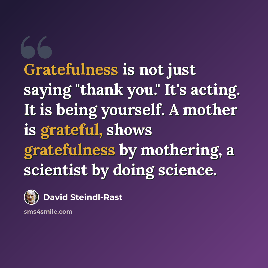 “Gratefulness is not just saying "thank you." It's acting. It is being yourself. A mother is grateful, shows gratefulness by mothering, a scientist by doing science.” quote by David Steindl-Rast
