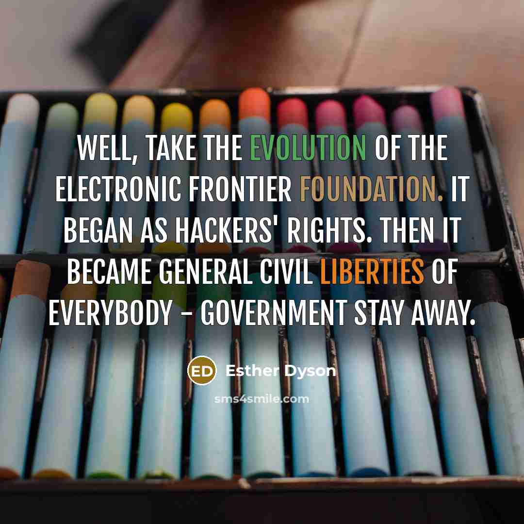 “Well, take the evolution of the Electronic Frontier Foundation. It began as hackers' rights. Then it became general civil liberties of everybody - government stay away.” quote by Esther Dyson