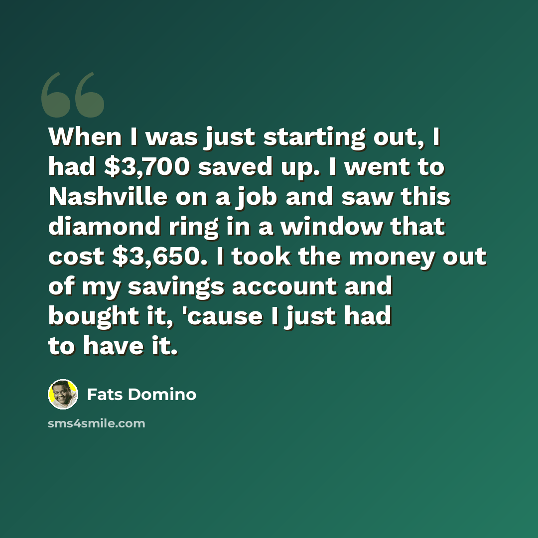 “When I was just starting out, I had $3,700 saved up. I went to Nashville on a job and saw this diamond ring in a window that cost $3,650. I took the money out of my savings account and bought it, 'cause I just had to have it.” quote by Fats Domino