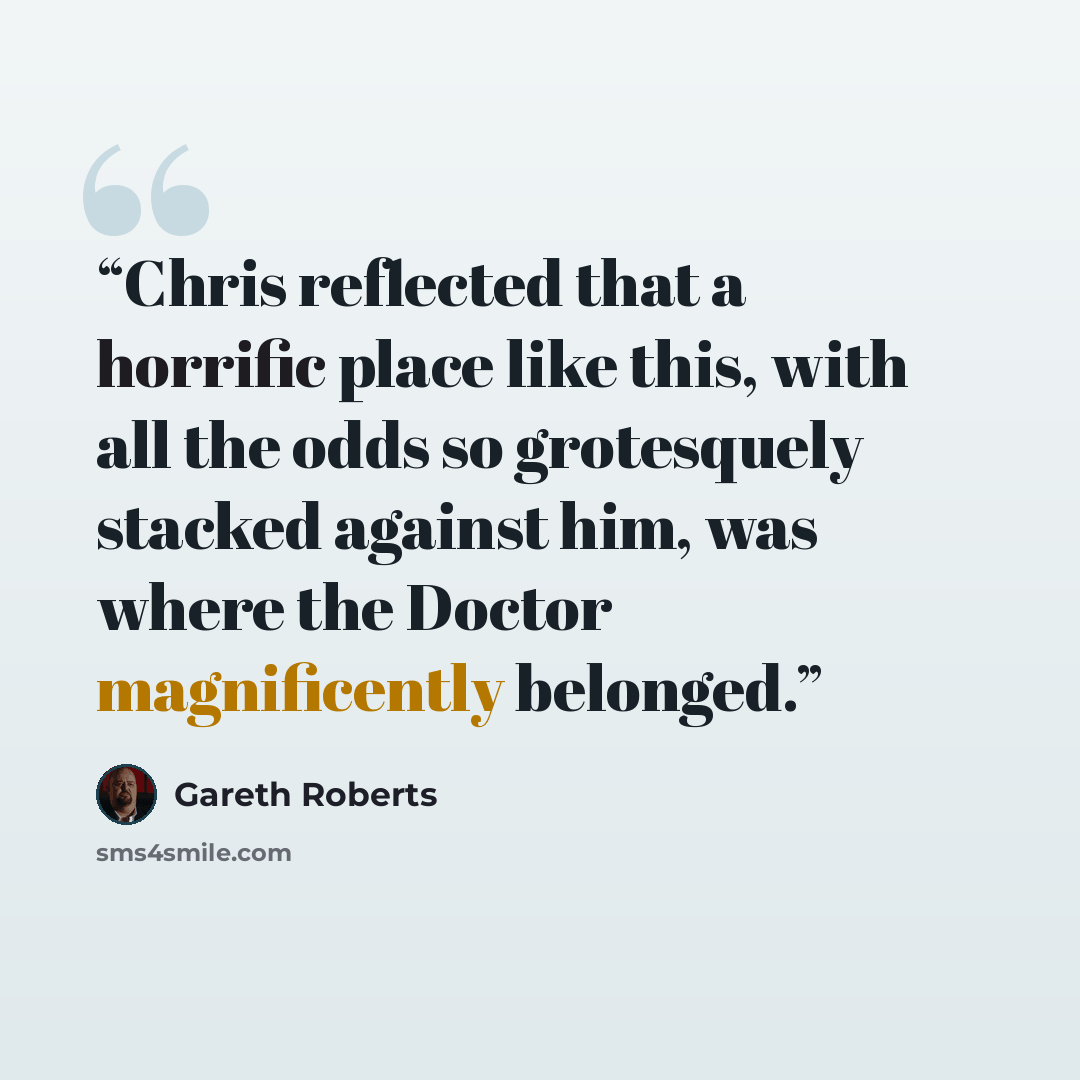 “Chris reflected that a horrific place like this, with all the odds so grotesquely stacked against him, was where the Doctor magnificently belonged.” quote by Gareth Roberts