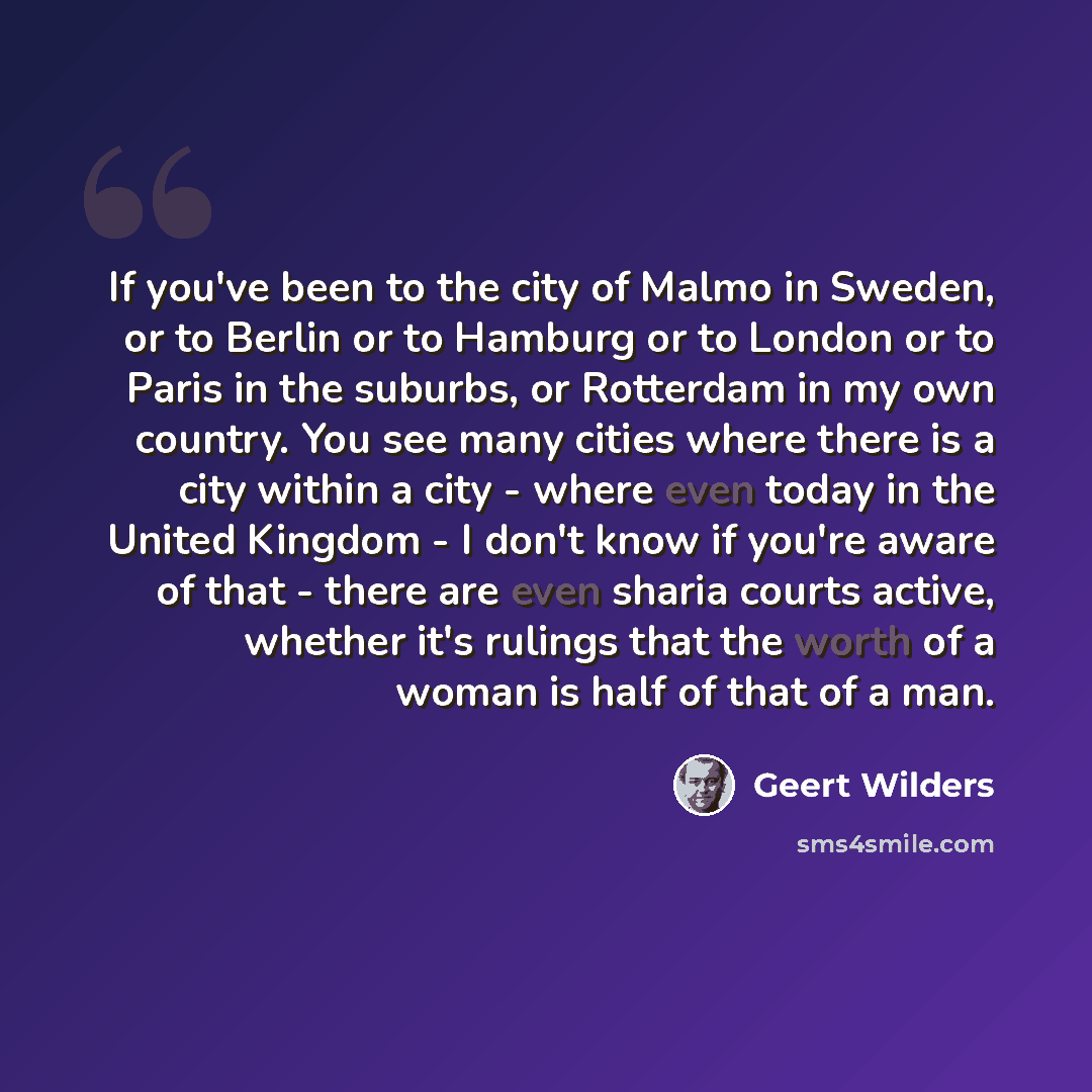 “If you've been to the city of Malmo in Sweden, or to Berlin or to Hamburg or to London or to Paris in the suburbs, or Rotterdam in my own country. You see many cities where there is a city within a city - where even today in the United Kingdom - I don't know if you're aware of that - there are…” quote by Geert Wilders
