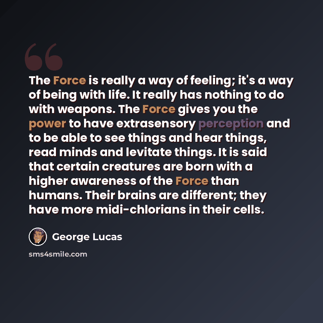 “The Force is really a way of feeling; it's a way of being with life. It really has nothing to do with weapons. The Force gives you the power to have extrasensory perception and to be able to see things and hear things, read minds and levitate things. It is said that certain creatures are born with…” quote by George Lucas