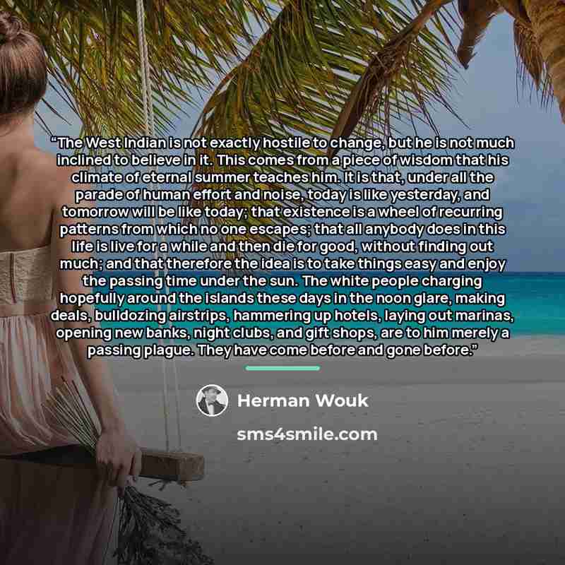 “The West Indian is not exactly hostile to change, but he is not much inclined to believe in it. This comes from a piece of wisdom that his climate of eternal summer teaches him. It is that, under all the parade of human effort and noise, today is like yesterday, and tomorrow will be like today…” quote by Herman Wouk