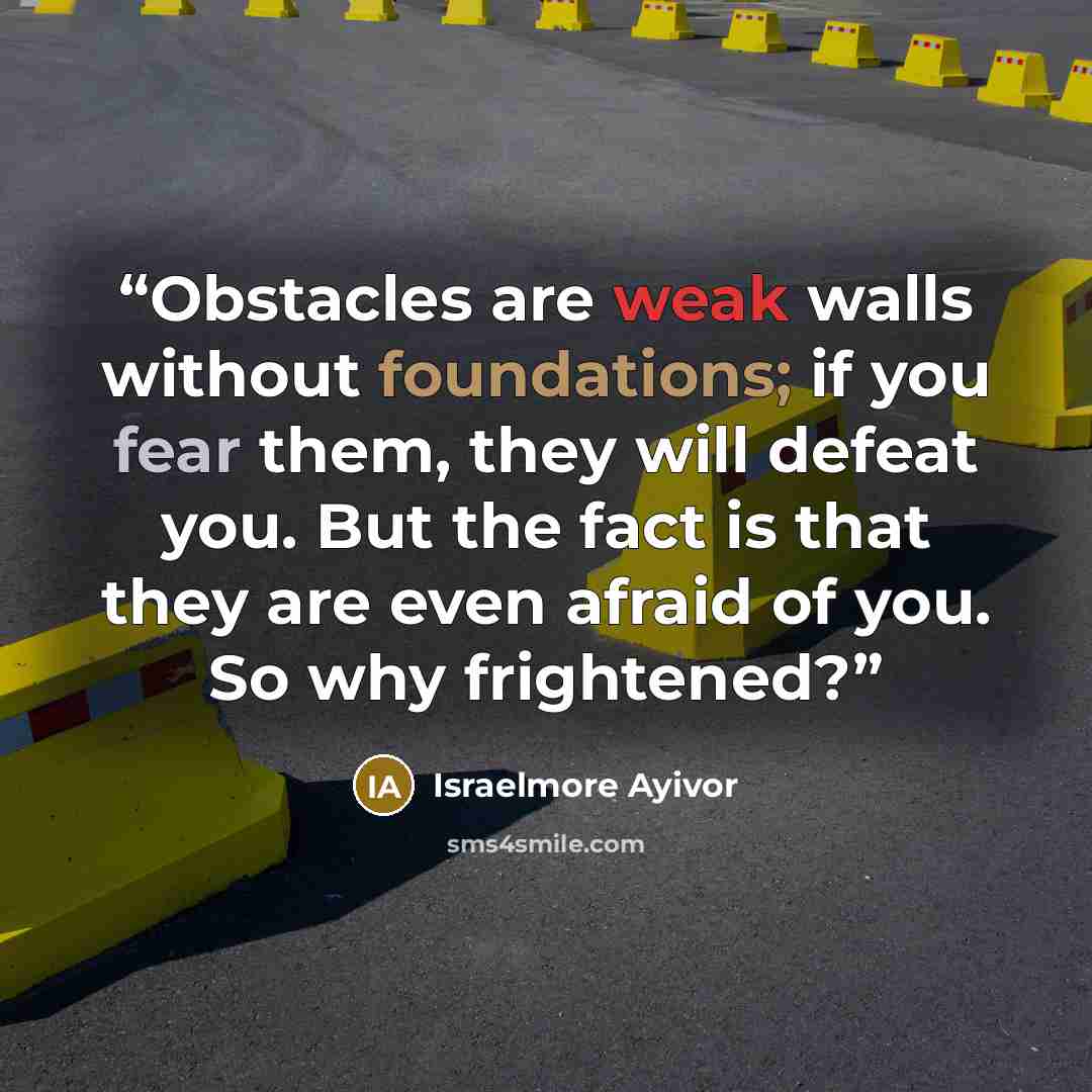 “Obstacles are weak walls without foundations; if you fear them, they will defeat you. But the fact is that they are even afraid of you. So why frightened?” quote by Israelmore Ayivor