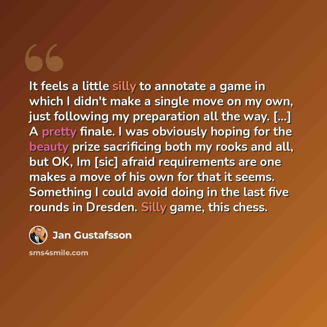 “It feels a little silly to annotate a game in which I didn't make a single move on my own, just following my preparation all the way. [...] A pretty finale. I was obviously hoping for the beauty prize sacrificing both my rooks and all, but OK, Im [sic] afraid requirements are one makes a move of…” quote by Jan Gustafsson