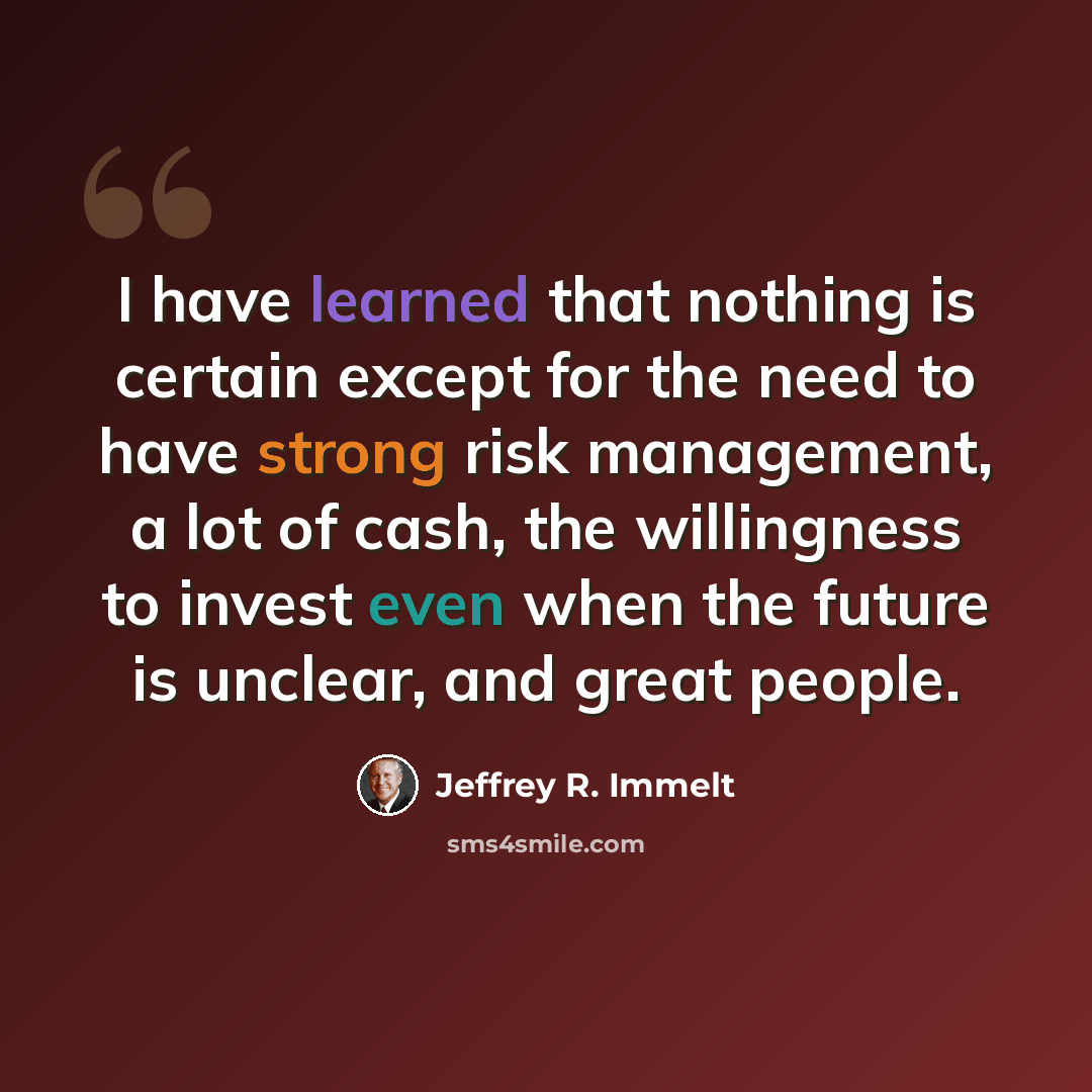 “I have learned that nothing is certain except for the need to have strong risk management, a lot of cash, the willingness to invest even when the future is unclear, and great people.” quote by Jeffrey R. Immelt