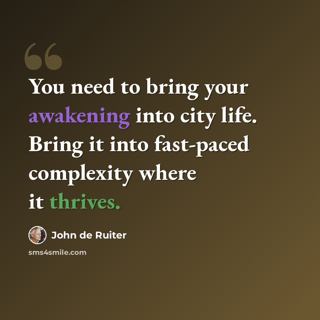 “You need to bring your awakening into city life. Bring it into fast-paced complexity where it thrives.” quote by John de Ruiter