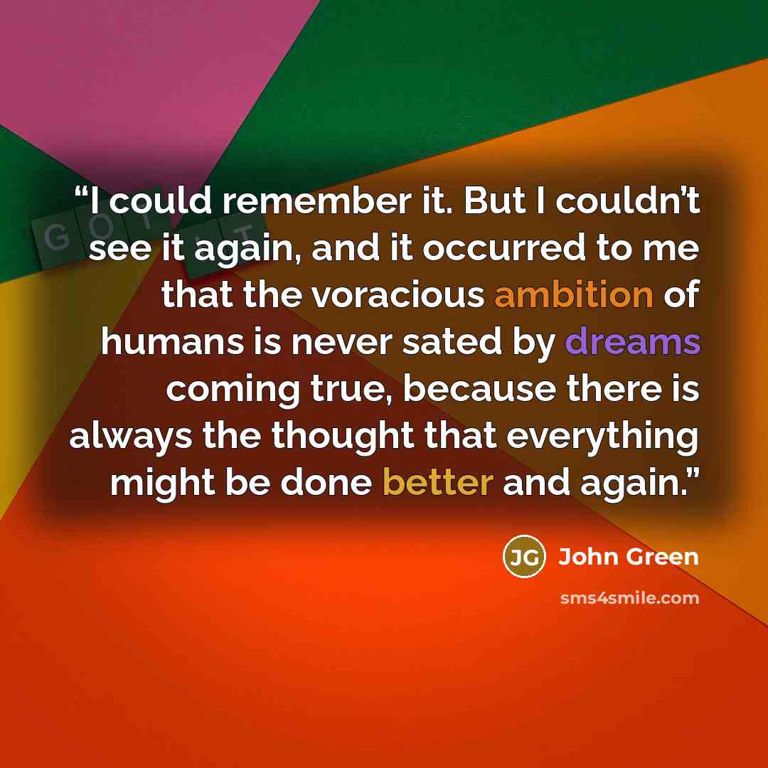 “I could remember it. But I couldn’t see it again, and it occurred to me that the voracious ambition of humans is never sated by dreams coming true, because there is always the thought that everything might be done better and again.” quote by John Green