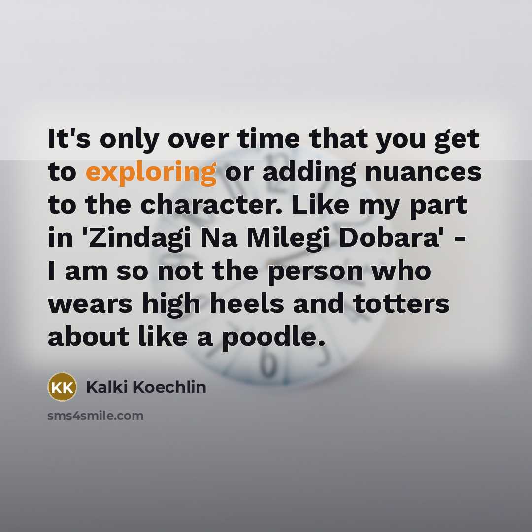 “It's only over time that you get to exploring or adding nuances to the character. Like my part in 'Zindagi Na Milegi Dobara' - I am so not the person who wears high heels and totters about like a poodle.” quote by Kalki Koechlin