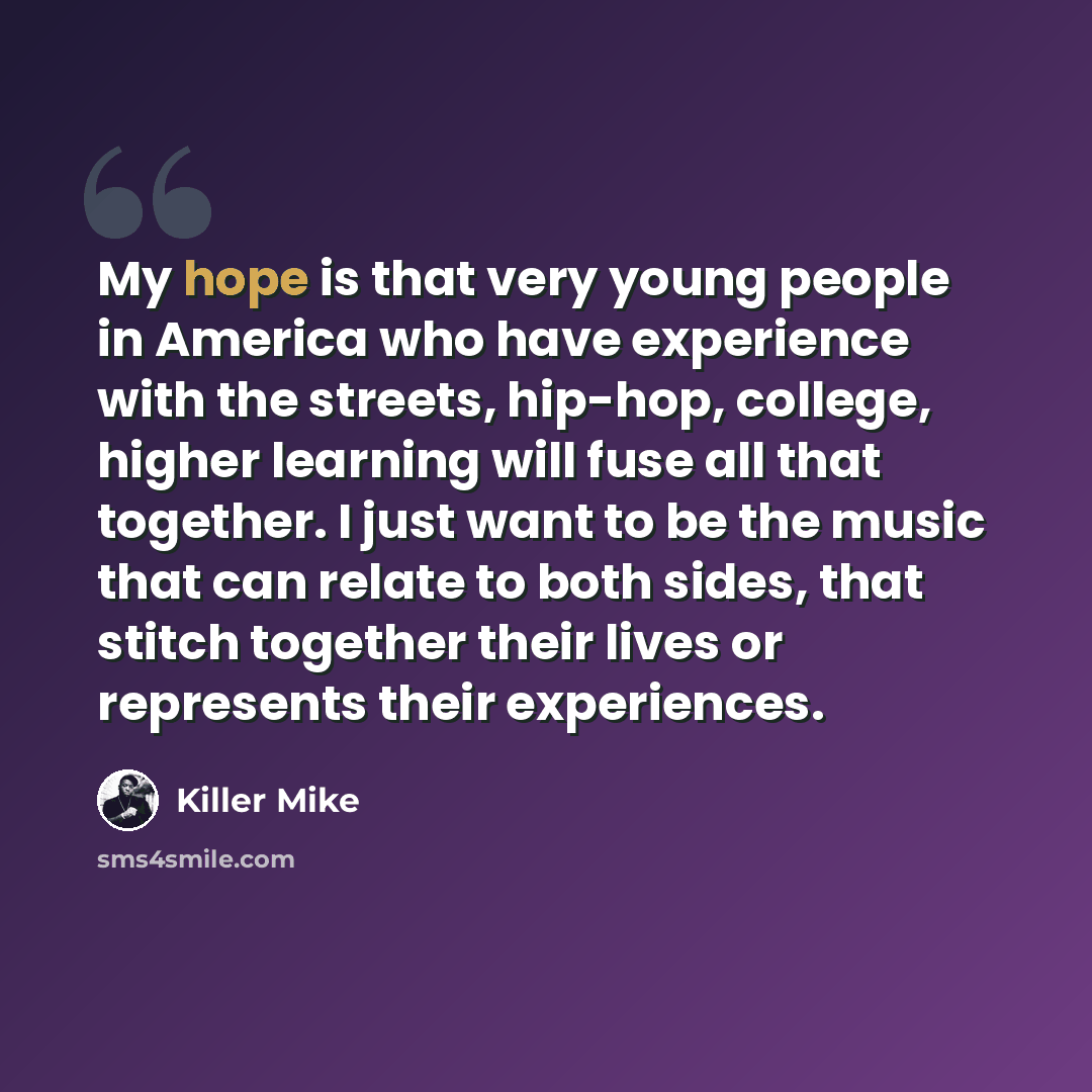 “My hope is that very young people in America who have experience with the streets, hip-hop, college, higher learning will fuse all that together. I just want to be the music that can relate to both sides, that stitch together their lives or represents their experiences.” quote by Killer Mike