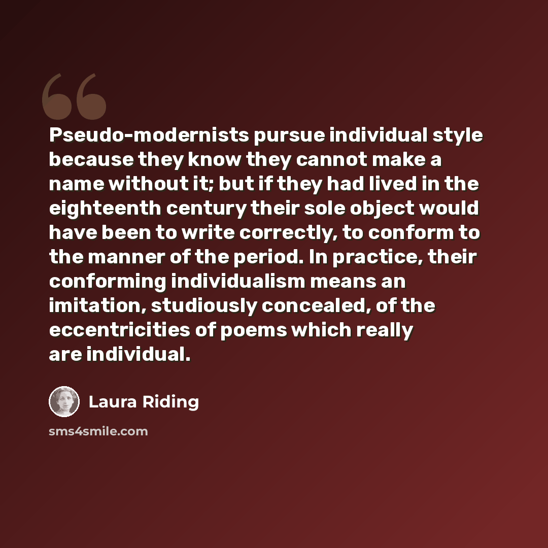 “Pseudo-modernists pursue individual style because they know they cannot make a name without it; but if they had lived in the eighteenth century their sole object would have been to write correctly, to conform to the manner of the period. In practice, their conforming individualism means an…” quote by Laura Riding