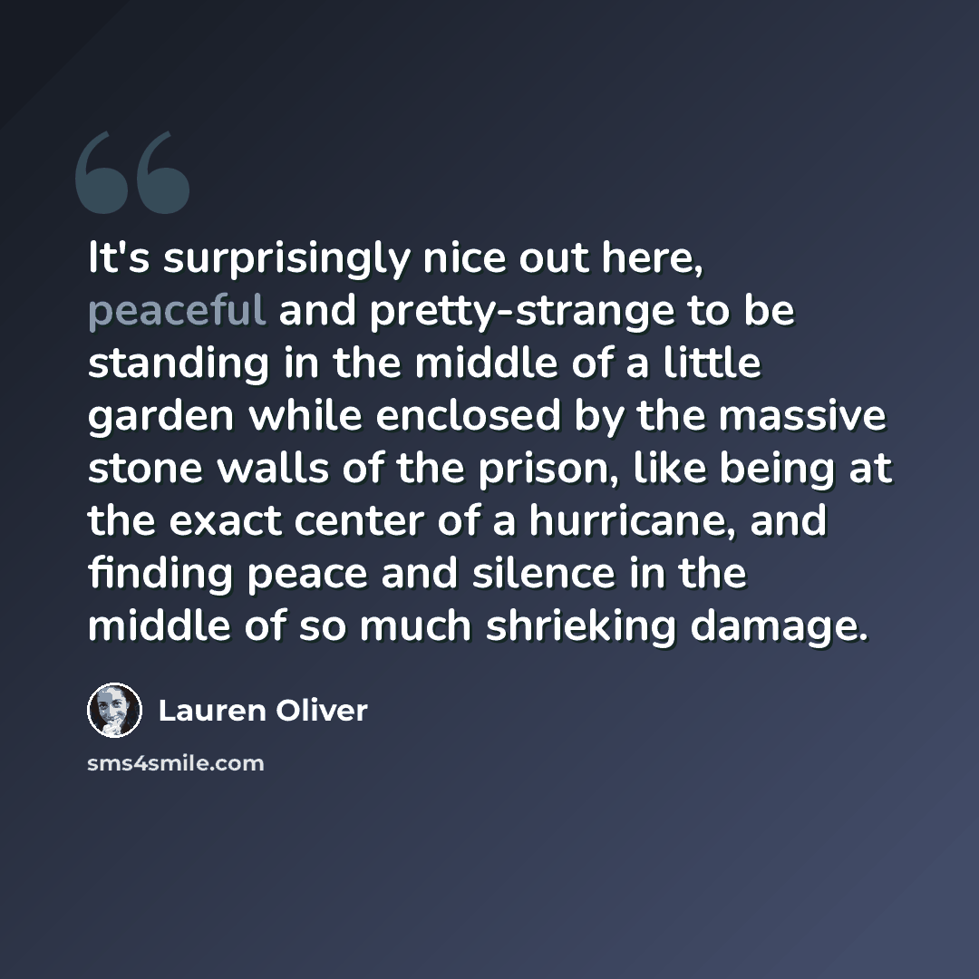 “It's surprisingly nice out here, peaceful and pretty-strange to be standing in the middle of a little garden while enclosed by the massive stone walls of the prison, like being at the exact center of a hurricane, and finding peace and silence in the middle of so much shrieking damage.” quote by Lauren Oliver